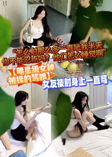 【明星级女神被操的骂娘】女友被射身上一直骂“怎么射那么多一直呲我半天，你不能忍点吗？他们怎么睡觉啊”das