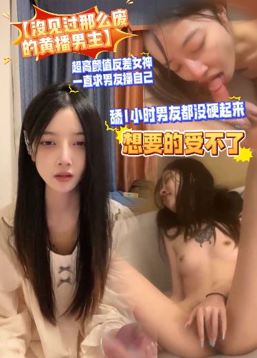 【没见过那么废的黄播男主】超高颜值反差女神，一直求男友操自己，想要的受不了，舔小时男友都没硬起来IzT