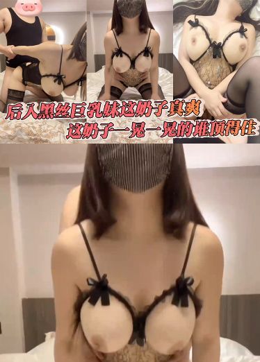 后入黑丝巨乳妹这奶子真爽，这奶子一晃一晃的谁顶得住，暴力挥锄头，内射了FVV